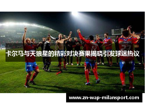卡尔马与天狼星的精彩对决赛果揭晓引发球迷热议