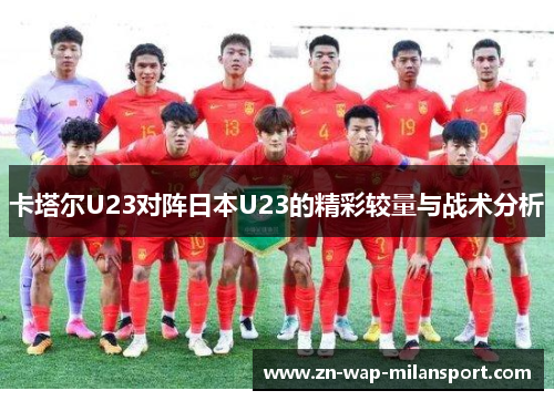 卡塔尔U23对阵日本U23的精彩较量与战术分析